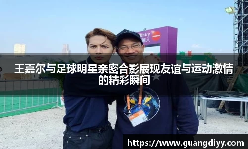 王嘉尔与足球明星亲密合影展现友谊与运动激情的精彩瞬间